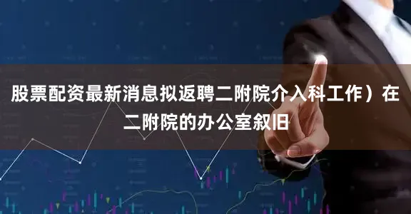 股票配资最新消息拟返聘二附院介入科工作）在二附院的办公室叙旧