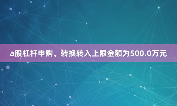 a股杠杆申购、转换转入上限金额为500.0万元