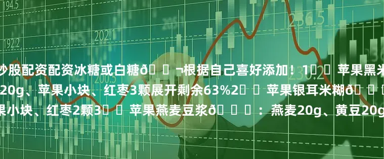 炒股配资配资冰糖或白糖🍬根据自己喜好添加！1⃣️苹果黑米豆浆📝：黑米20g、红豆20g、苹果小块、红枣3颗展开剩余63%2⃣️苹果银耳米糊📝：小米15g、银耳小朵、苹果小块、红枣2颗3️⃣苹果燕麦豆浆📝：燕麦20g、黄豆20g、苹果小块4️⃣苹果黑米花生豆浆📝：黑米15g、红豆15g、花生10g、苹果小块 、苹果小块5️⃣苹果山药米糊📝：小米20g、淮山30g、苹果小块6️⃣苹果红豆米糊小米15g