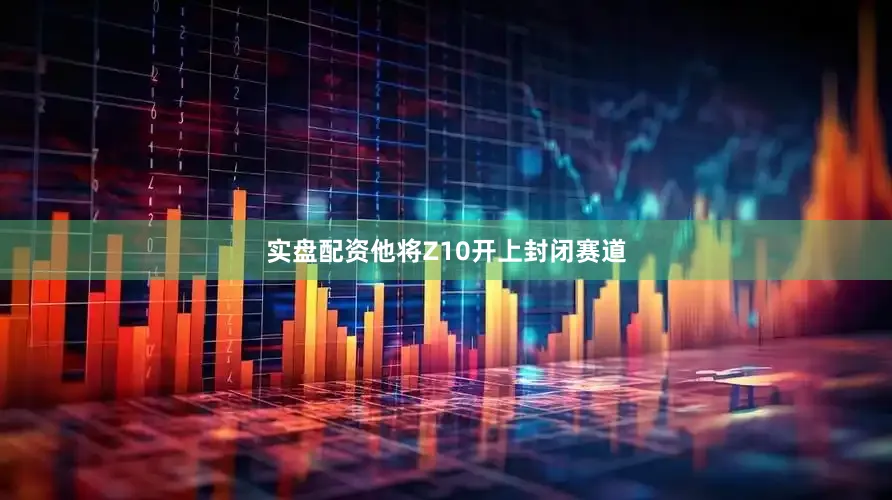 实盘配资他将Z10开上封闭赛道