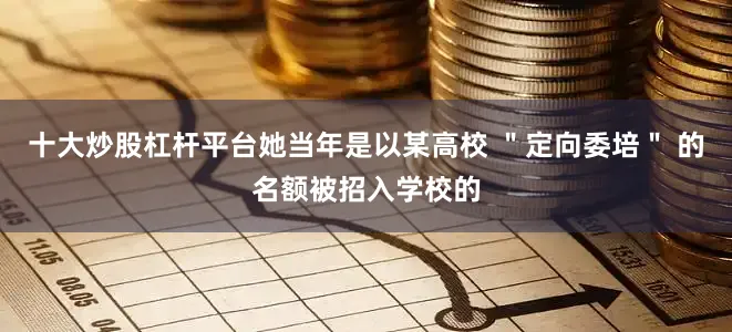 十大炒股杠杆平台她当年是以某高校 ＂定向委培＂ 的名额被招入学校的