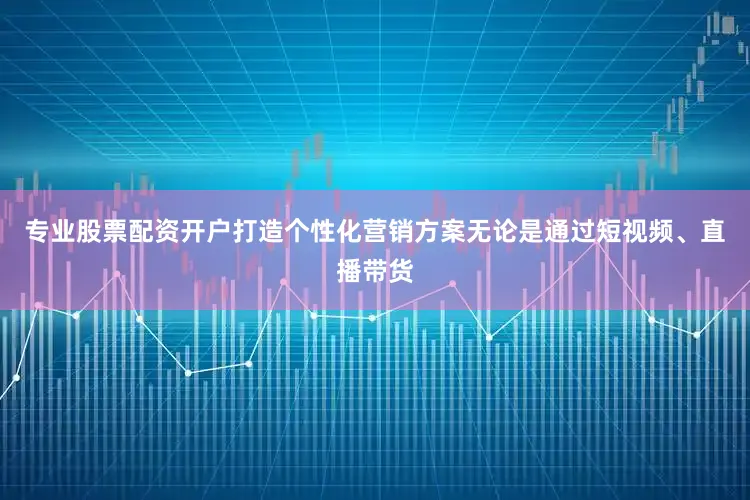 专业股票配资开户打造个性化营销方案无论是通过短视频、直播带货