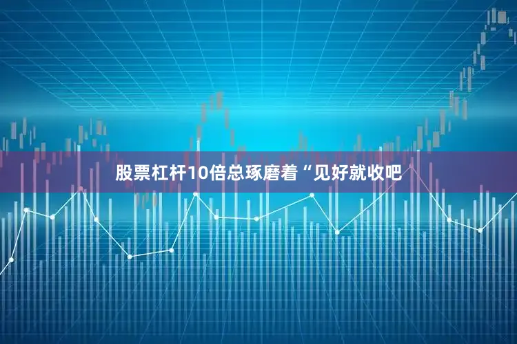 股票杠杆10倍总琢磨着“见好就收吧