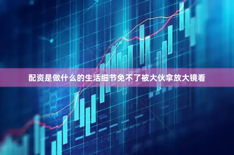 配资是做什么的生活细节免不了被大伙拿放大镜看
